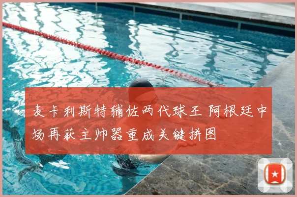 麦卡利斯特辅佐两代球王 阿根廷中场再获主帅器重成关键拼图