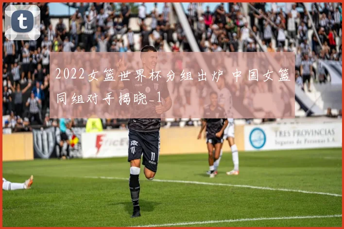 2022女篮世界杯分组出炉 中国女篮同组对手揭晓_1