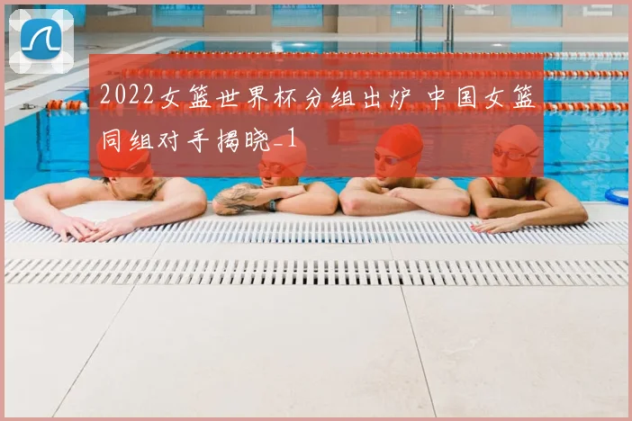 2022女篮世界杯分组出炉 中国女篮同组对手揭晓_1