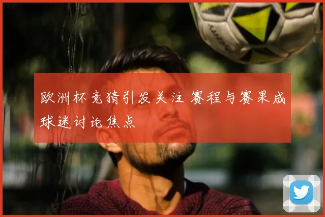 欧洲杯竞猜引发关注 赛程与赛果成球迷讨论焦点