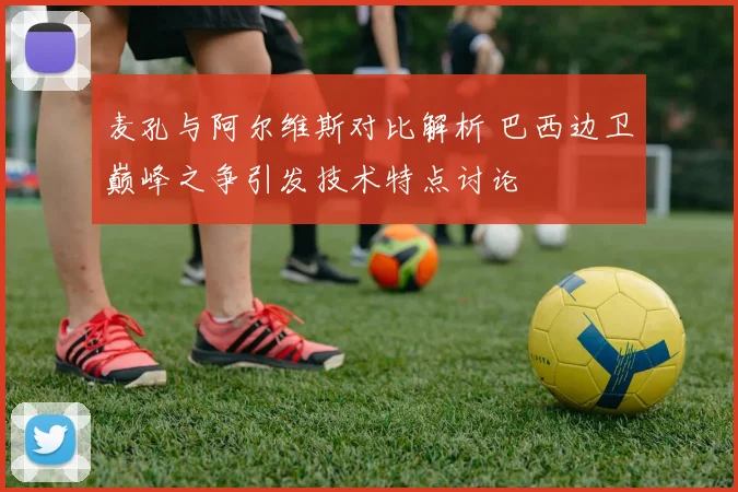 麦孔与阿尔维斯对比解析 巴西边卫巅峰之争引发技术特点讨论