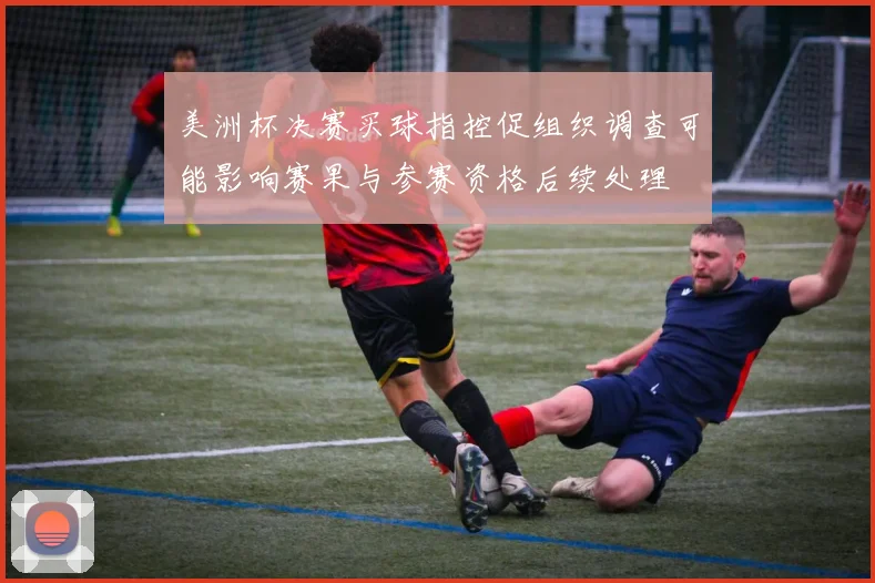 美洲杯决赛买球指控促组织调查可能影响赛果与参赛资格后续处理