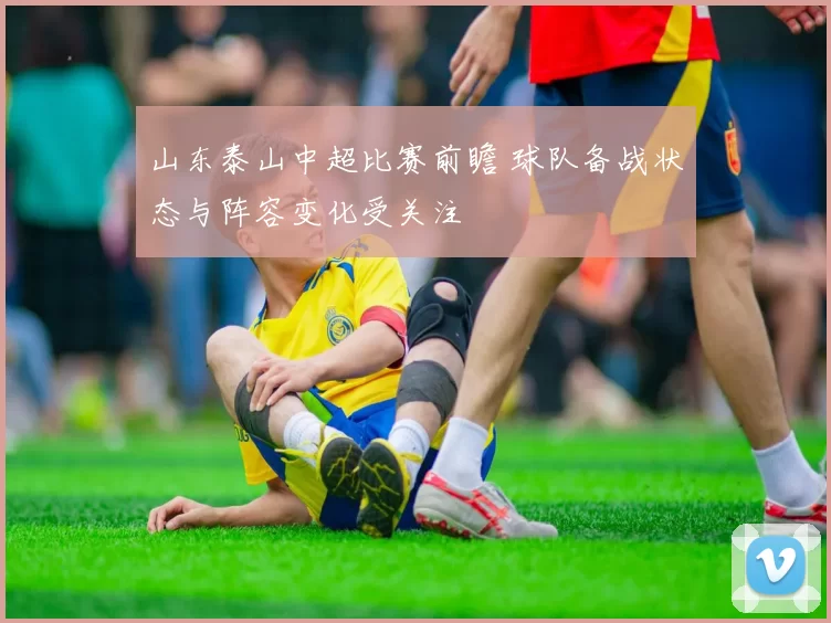 山东泰山中超比赛前瞻 球队备战状态与阵容变化受关注
