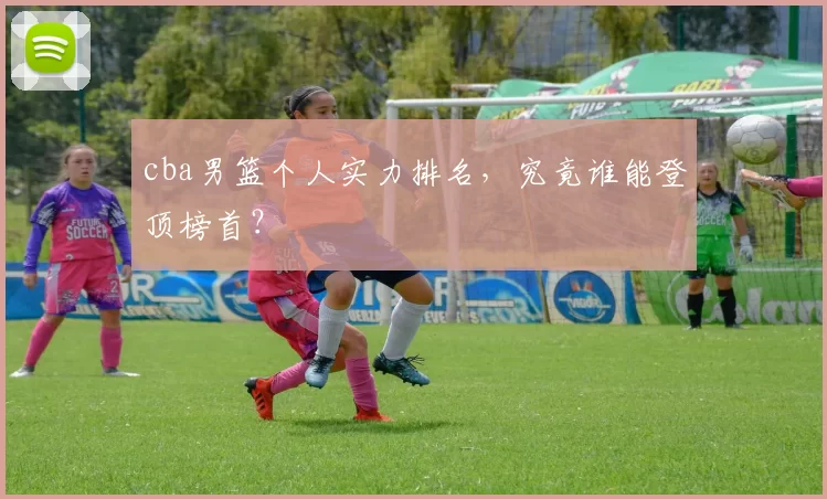 cba男篮个人实力排名，究竟谁能登顶榜首？