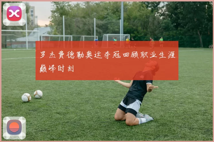 罗杰费德勒奥运夺冠回顾职业生涯巅峰时刻