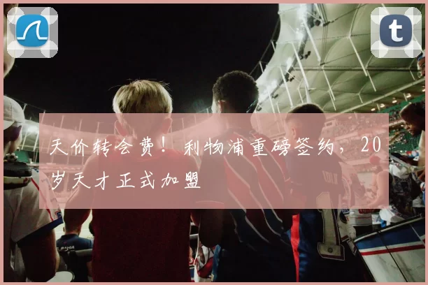 天价转会费！利物浦重磅签约，20岁天才正式加盟