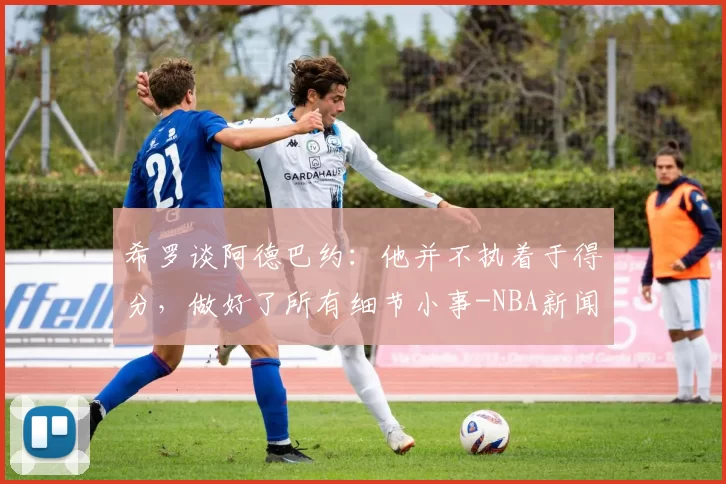 希罗谈阿德巴约：他并不执着于得分，做好了所有细节小事-NBA新闻