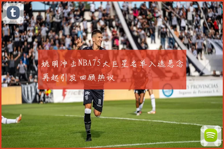 姚明冲击NBA75大巨星名单入选悬念再起引发回顾热议