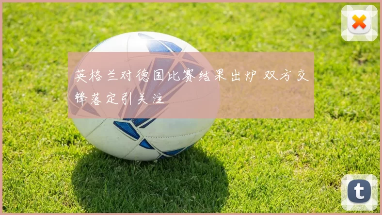 英格兰对德国比赛结果出炉 双方交锋落定引关注