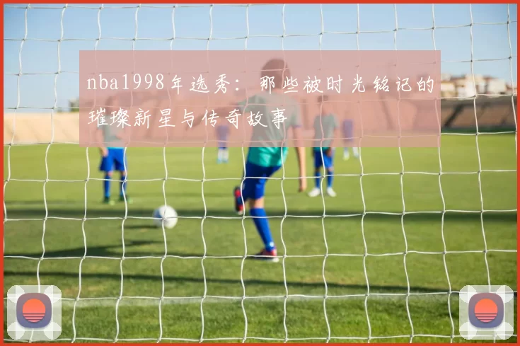 nba1998年选秀：那些被时光铭记的璀璨新星与传奇故事
