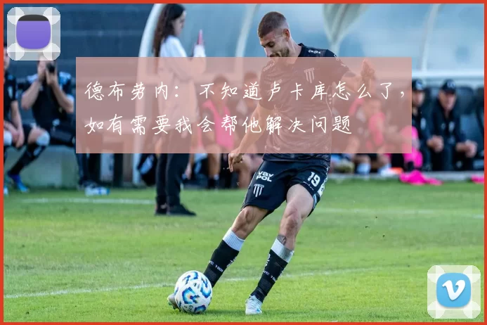 德布劳内：不知道卢卡库怎么了，如有需要我会帮他解决问题