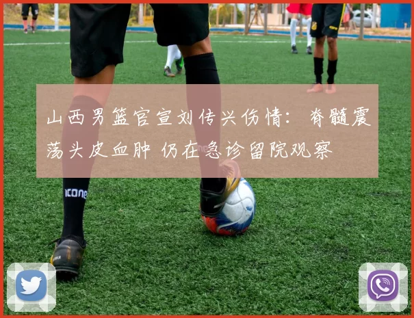 山西男篮官宣刘传兴伤情：脊髓震荡头皮血肿 仍在急诊留院观察