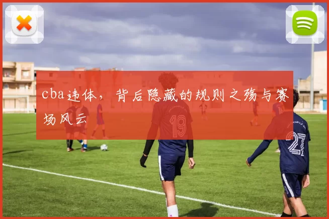 cba违体，背后隐藏的规则之殇与赛场风云