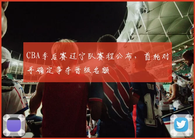 CBA季后赛辽宁队赛程公布，首轮对手确定争夺晋级名额