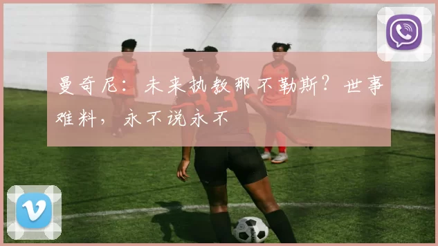 曼奇尼：未来执教那不勒斯？世事难料，永不说永不