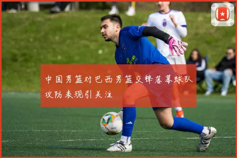 中国男篮对巴西男篮交锋落幕球队攻防表现引关注