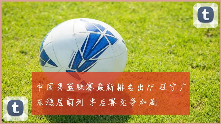 中国男篮联赛最新排名出炉 辽宁广东稳居前列 季后赛竞争加剧