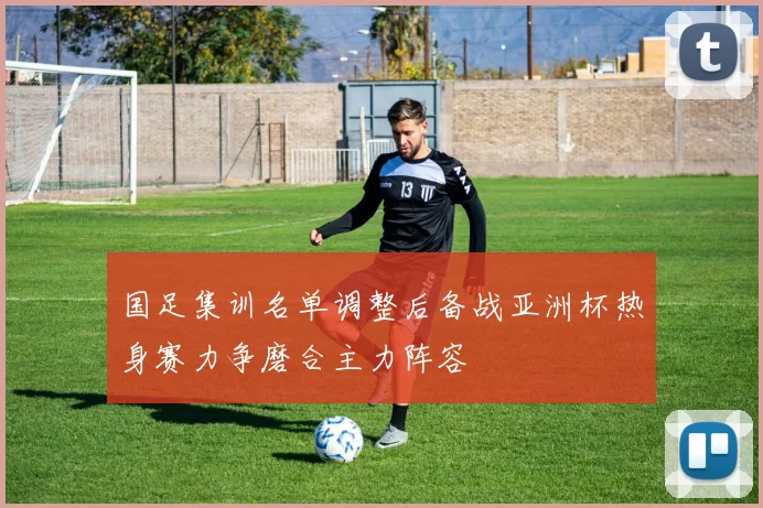 国足集训名单调整后备战亚洲杯热身赛力争磨合主力阵容