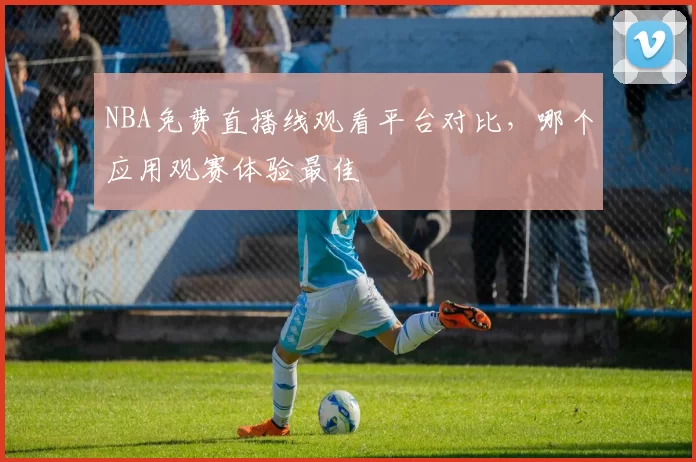 NBA免费直播线观看平台对比，哪个应用观赛体验最佳