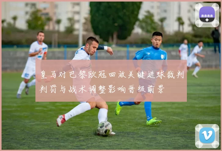 皇马对巴黎欧冠回放关键进球裁判判罚与战术调整影响晋级前景