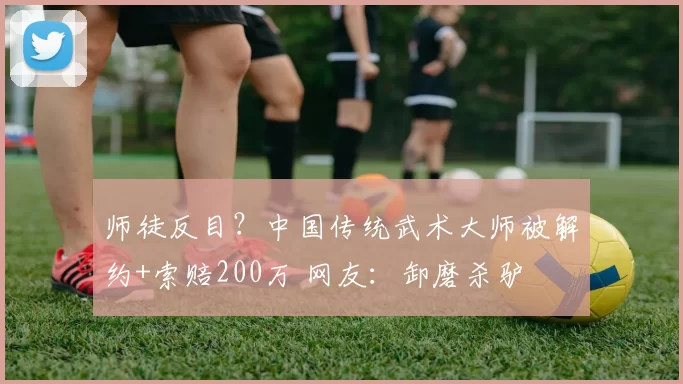 师徒反目？中国传统武术大师被解约+索赔200万 网友：卸磨杀驴