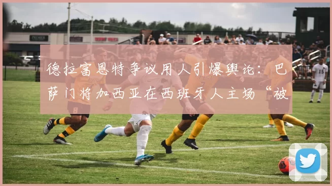 德拉富恩特争议用人引爆舆论：巴萨门将加西亚在西班牙人主场“被推向狮群”，阿吉雷怒斥“荒谬至极”