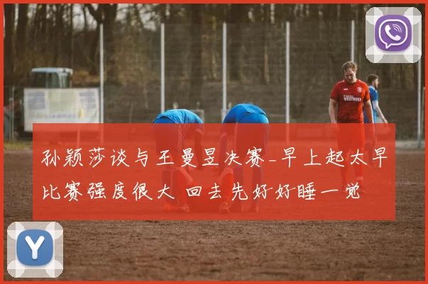 孙颖莎谈与王曼昱决赛_早上起太早比赛强度很大 回去先好好睡一觉