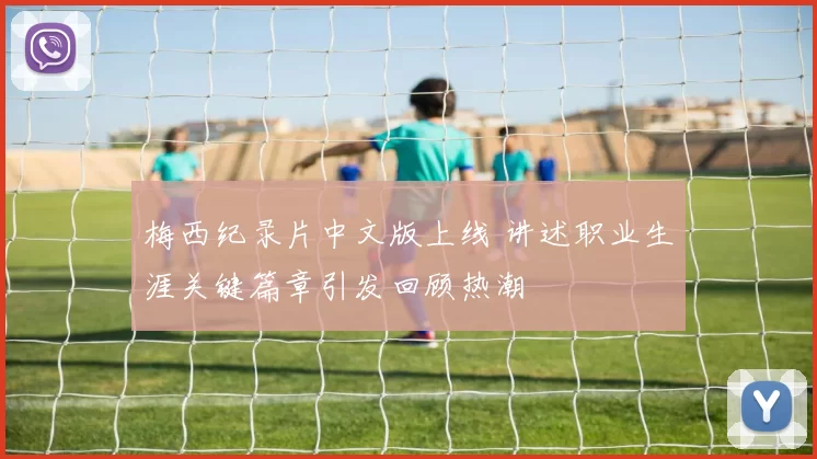 梅西纪录片中文版上线 讲述职业生涯关键篇章引发回顾热潮