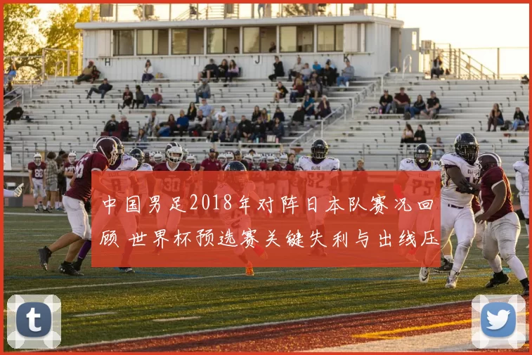 中国男足2018年对阵日本队赛况回顾 世界杯预选赛关键失利与出线压力加大