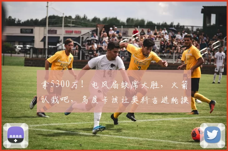 拿5300万！电风扇缺席大胜，火箭认栽吧，乌度卡该让奥科吉进轮换