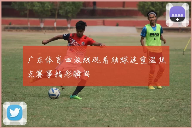 广东体育回放线观看助球迷重温焦点赛事精彩瞬间