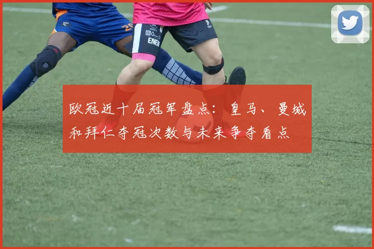 欧冠近十届冠军盘点：皇马、曼城和拜仁夺冠次数与未来争夺看点