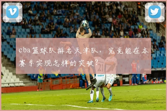 cba篮球队排名天津队，究竟能在本赛季实现怎样的突破？