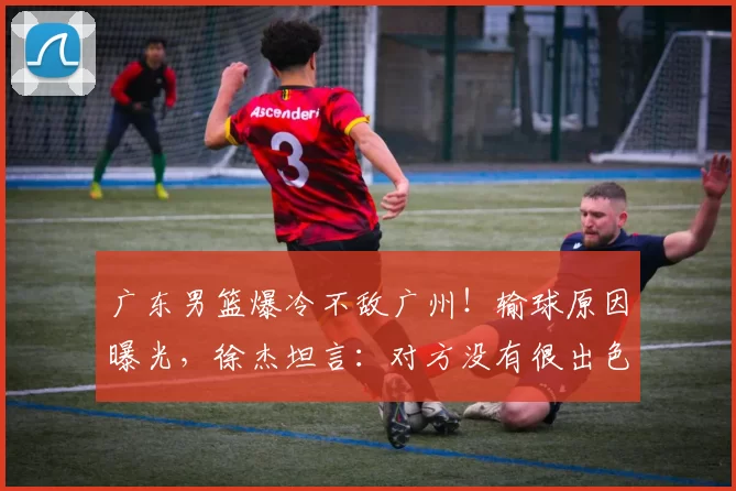 广东男篮爆冷不敌广州！输球原因曝光，徐杰坦言：对方没有很出色