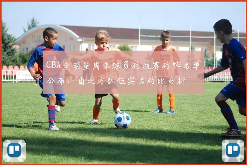 CBA全明星周末球员对抗赛对阵名单公布，南北方队伍实力对比分析