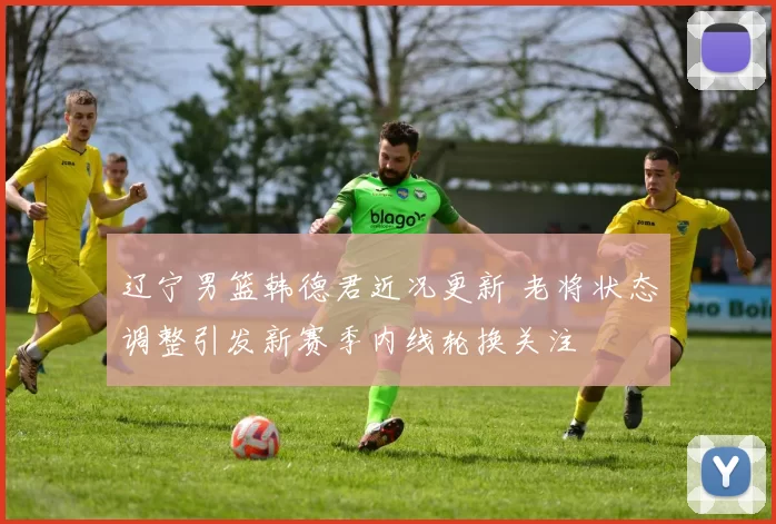 辽宁男篮韩德君近况更新 老将状态调整引发新赛季内线轮换关注