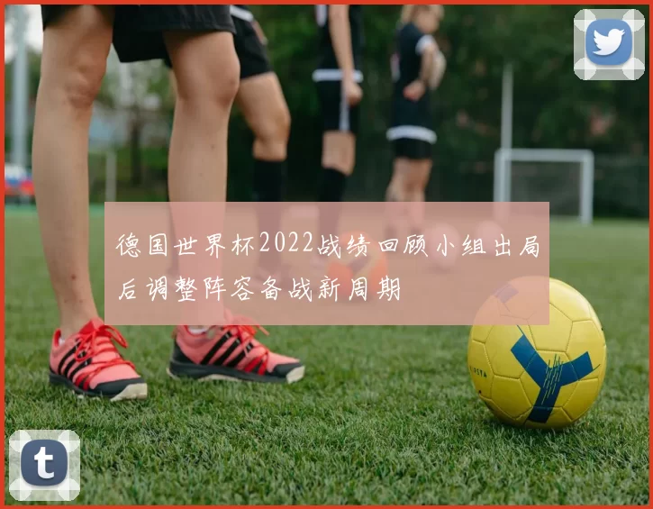 德国世界杯2022战绩回顾小组出局后调整阵容备战新周期