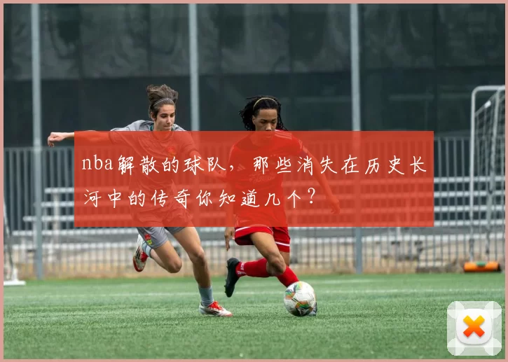 nba解散的球队，那些消失在历史长河中的传奇你知道几个？