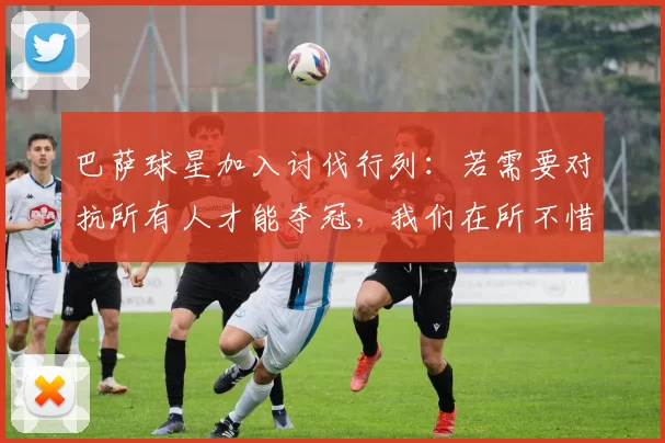 巴萨球星加入讨伐行列：若需要对抗所有人才能夺冠，我们在所不惜