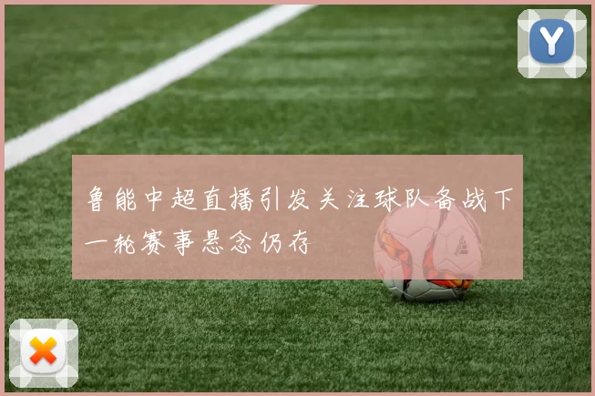 鲁能中超直播引发关注球队备战下一轮赛事悬念仍存