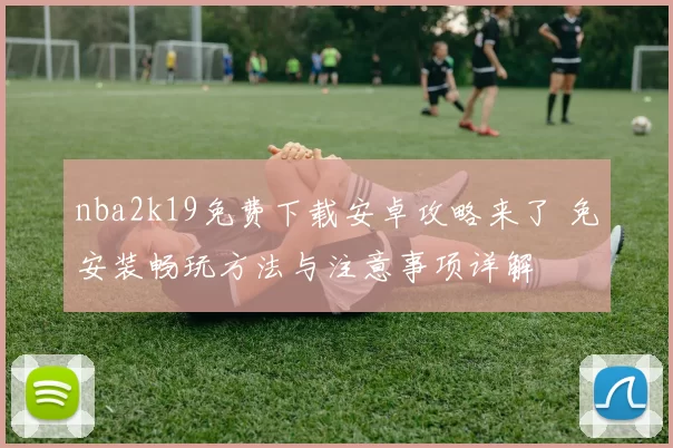 nba2k19免费下载安卓攻略来了 免安装畅玩方法与注意事项详解