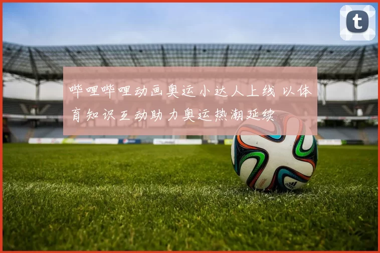 哔哩哔哩动画奥运小达人上线 以体育知识互动助力奥运热潮延续