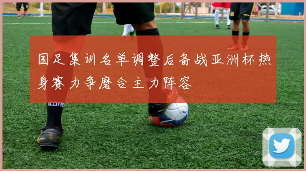 国足集训名单调整后备战亚洲杯热身赛力争磨合主力阵容