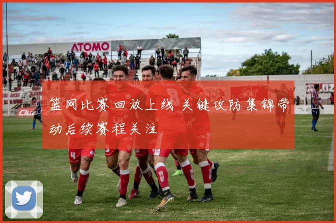 篮网比赛回放上线 关键攻防集锦带动后续赛程关注