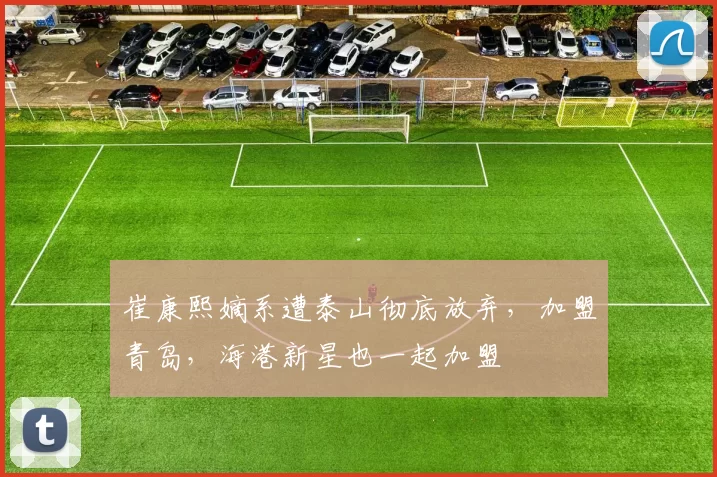 崔康熙嫡系遭泰山彻底放弃，加盟青岛，海港新星也一起加盟