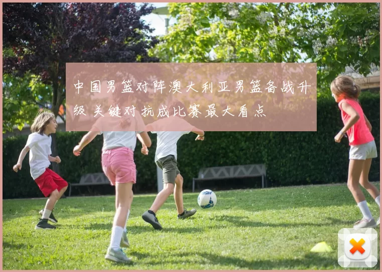 中国男篮对阵澳大利亚男篮备战升级 关键对抗成比赛最大看点