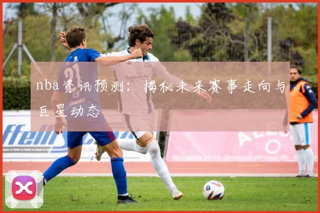nba资讯预测：揭秘未来赛事走向与巨星动态