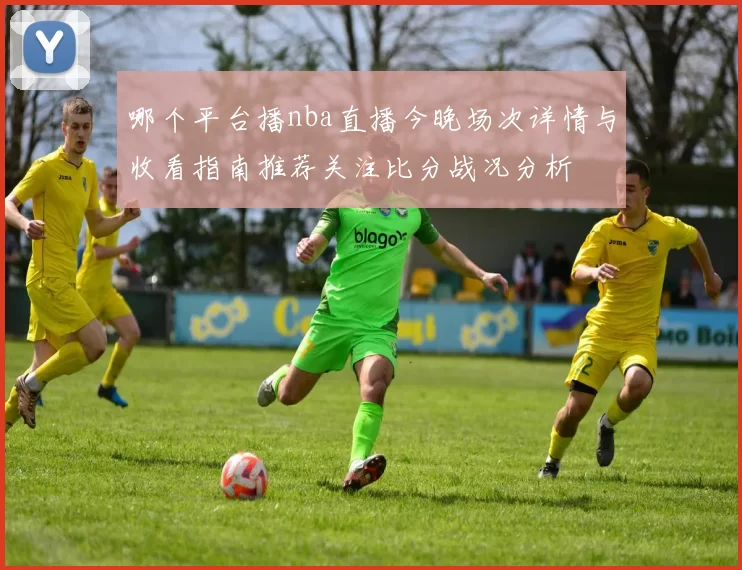 哪个平台播nba直播今晚场次详情与收看指南推荐关注比分战况分析