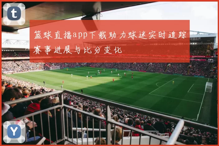 篮球直播app下载助力球迷实时追踪赛事进展与比分变化