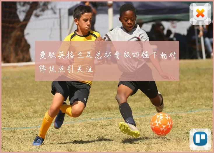 曼联英格兰足总杯晋级四强下轮对阵焦点引关注